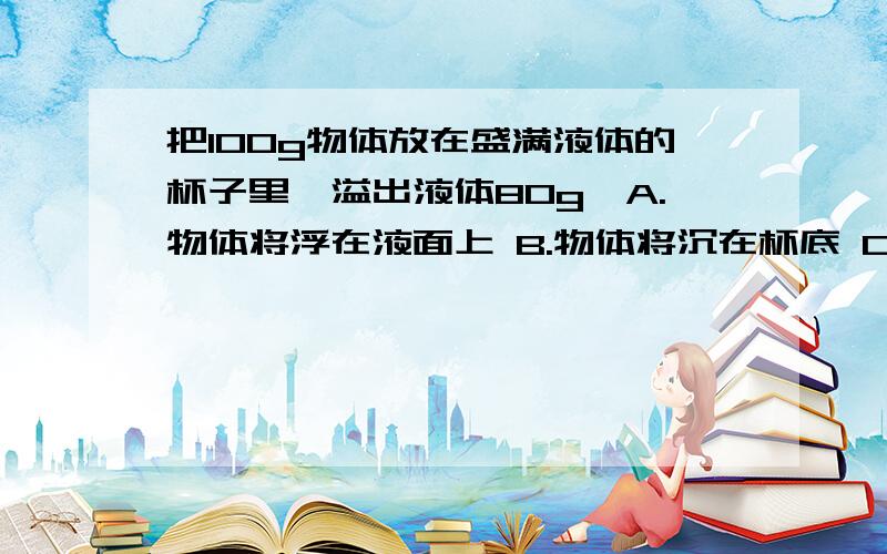 把100g物体放在盛满液体的杯子里,溢出液体80g,A.物体将浮在液面上 B.物体将沉在杯底 C.物体悬浮在液体中 D.无法确定物体的沉浮