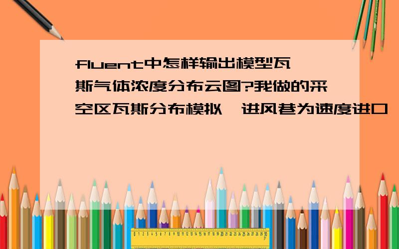 fluent中怎样输出模型瓦斯气体浓度分布云图?我做的采空区瓦斯分布模拟,进风巷为速度进口,回风巷为自由出口,采空区采用多孔介质并附加质量源项,由于采空区只放出瓦斯,进口只进空气,所以