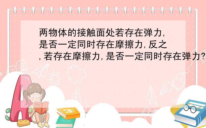 两物体的接触面处若存在弹力,是否一定同时存在摩擦力,反之,若存在摩擦力,是否一定同时存在弹力?谢谢你们咯、