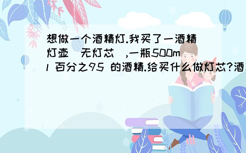 想做一个酒精灯.我买了一酒精灯壶（无灯芯）,一瓶500ml 百分之95 的酒精.给买什么做灯芯?酒精应倒多少?灯芯怎么处理?请问我的酒精浓度合适么？