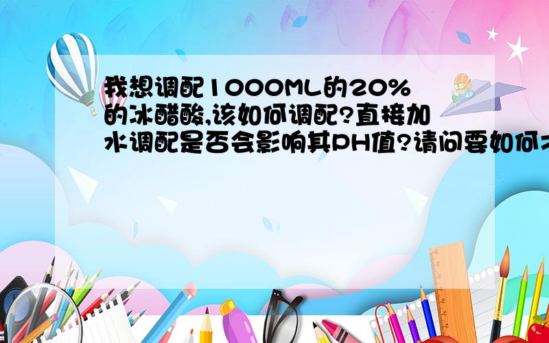 我想调配1000ML的20%的冰醋酸,该如何调配?直接加水调配是否会影响其PH值?请问要如何才能调配出不影响PH值的20%的冰醋酸呢？我用200ml的99%冰醋酸加蒸馏水800ml稀释后,此时稀释液的PH值应为多