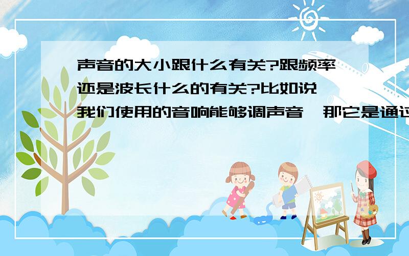 声音的大小跟什么有关?跟频率还是波长什么的有关?比如说,我们使用的音响能够调声音,那它是通过调了什么来达到改变声音的大小了?还有为什么男人的声音比较低沉,女的声音比较尖?