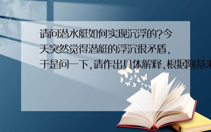 请问潜水艇如何实现沉浮的?今天突然觉得潜艇的浮沉很矛盾,于是问一下,请作出具体解释,根据阿基米德原理：F浮=ρ水gV排那么就能确认但潜艇完全浸入水中后无论是否改变下潜深度其所受浮