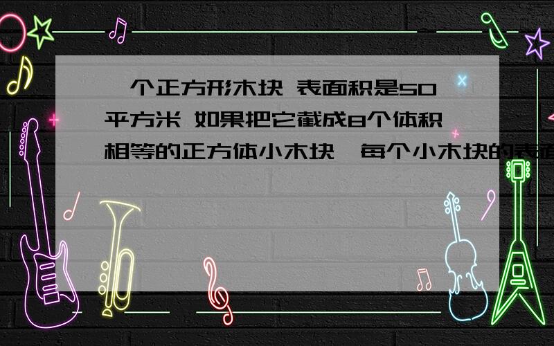 一个正方形木块 表面积是50平方米 如果把它截成8个体积相等的正方体小木块,每个小木块的表面积是多少?