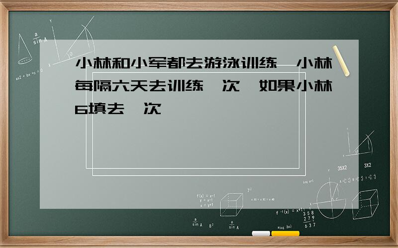 小林和小军都去游泳训练,小林每隔六天去训练一次,如果小林6填去一次,