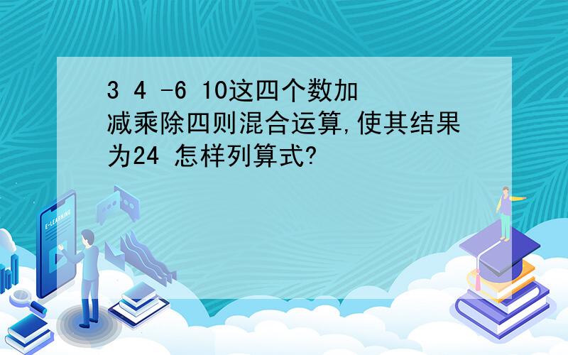 3 4 -6 10这四个数加减乘除四则混合运算,使其结果为24 怎样列算式?