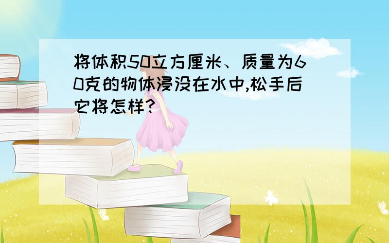 将体积50立方厘米、质量为60克的物体浸没在水中,松手后它将怎样?