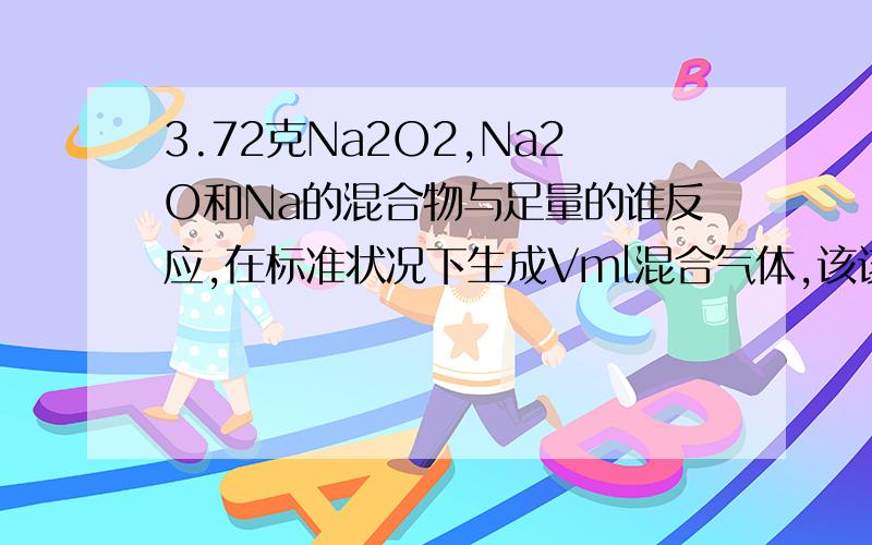 3.72克Na2O2,Na2O和Na的混合物与足量的谁反应,在标准状况下生成Vml混合气体,该该混合气体在一定条件下恰好完全反应，则混合物中Na，Na2O,Na2O2的质量比是多少？答案是23：1：39为什么呢？