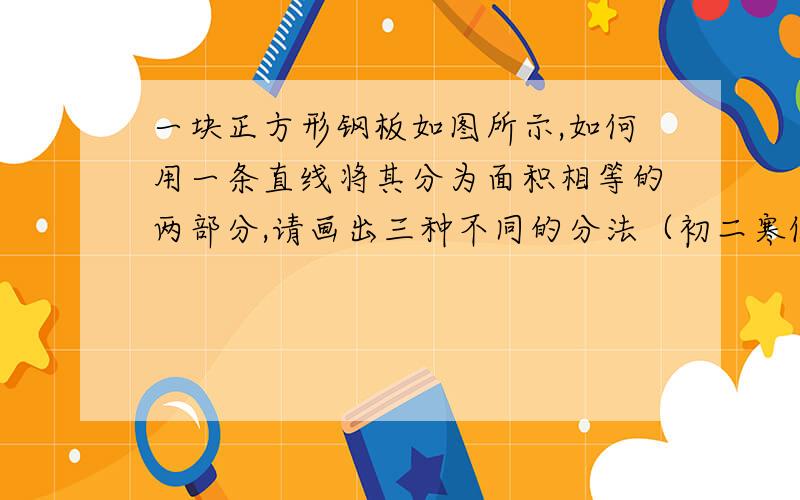 一块正方形钢板如图所示,如何用一条直线将其分为面积相等的两部分,请画出三种不同的分法（初二寒假作业