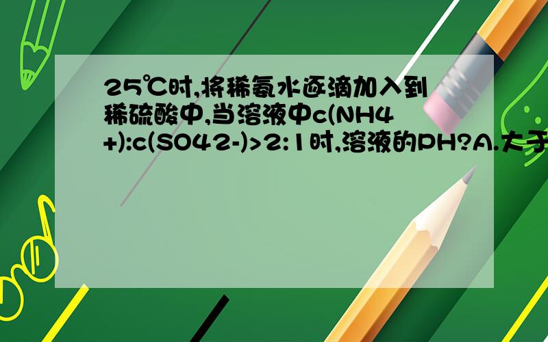 25℃时,将稀氨水逐滴加入到稀硫酸中,当溶液中c(NH4+):c(SO42-)>2:1时,溶液的PH?A.大于7 B.等于7 C.小于7 D.无法确定