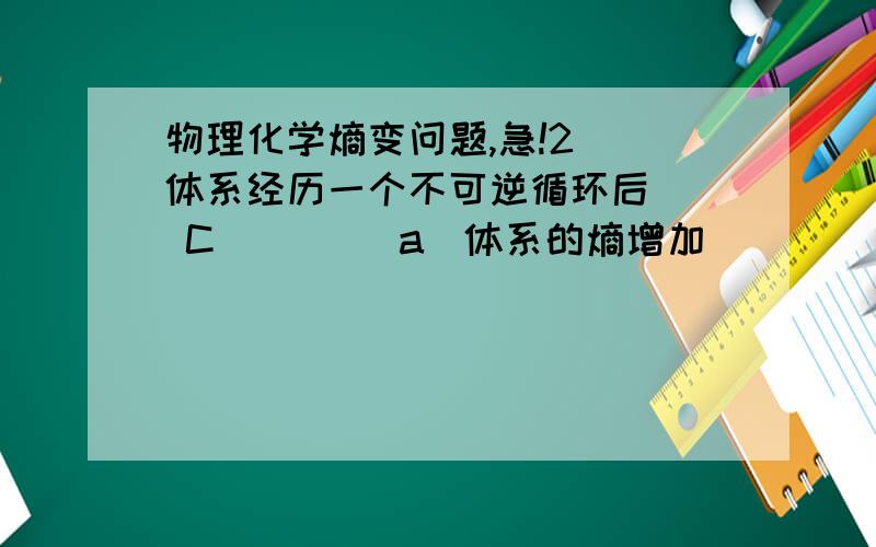 物理化学熵变问题,急!2) 体系经历一个不可逆循环后(  C )    (a)体系的熵增加           (b)体系吸热大于对外作功    (c)环境的熵一定增加   (d)环境内能减少为什么选C呀?ABD哪错了?请详细说明根据