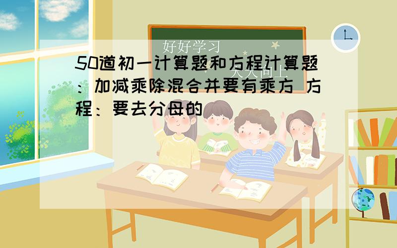 50道初一计算题和方程计算题：加减乘除混合并要有乘方 方程：要去分母的