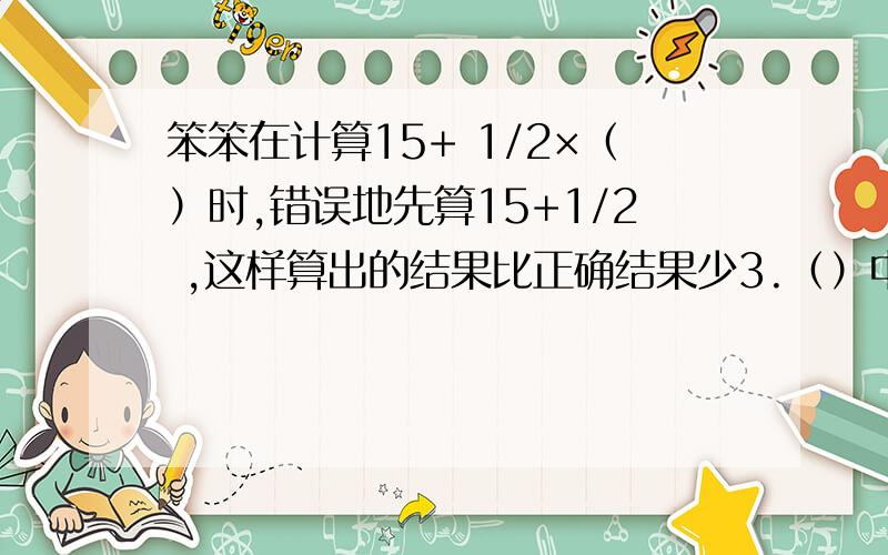 笨笨在计算15+ 1/2×（）时,错误地先算15+1/2 ,这样算出的结果比正确结果少3.（）中的数是多少?五分之四吗为什么算出来是0.8 和7 呢到底哪个是对的?