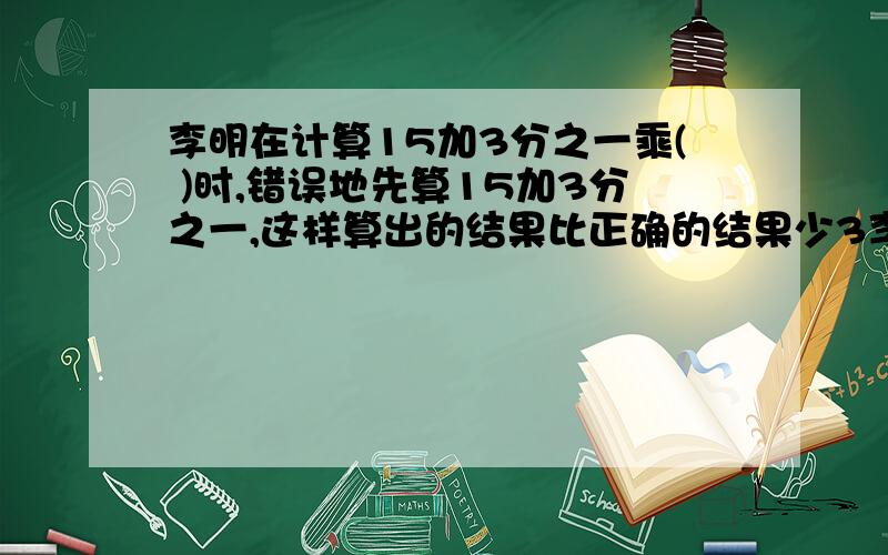 李明在计算15加3分之一乘( )时,错误地先算15加3分之一,这样算出的结果比正确的结果少3李明在计算15加3分之一乘( )时,错误地先算15加3分之一,这样算出的结果比正确的结果少3.( )的数是多少?