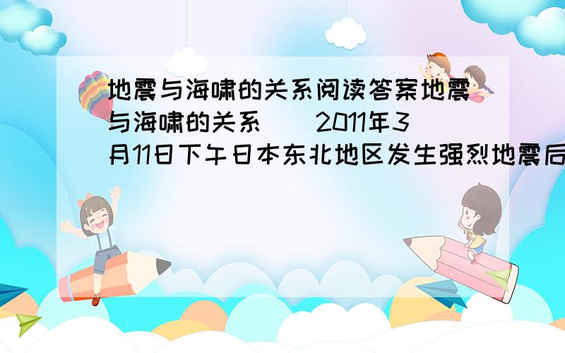 地震与海啸的关系阅读答案地震与海啸的关系　　2011年3月11日下午日本东北地区发生强烈地震后,印尼气象部门随即发出海啸警报,中国国家海洋预报台也表示,这次地震可能会在震中周围数百