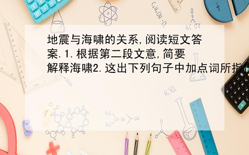 地震与海啸的关系,阅读短文答案.1.根据第二段文意,简要解释海啸2.这出下列句子中加点词所指代的内容.①这（这加点）时部分海底会突然上升或下降.②专家解释说,这（这加点）是因为此次