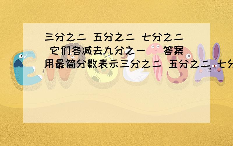 三分之二 五分之二 七分之二 它们各减去九分之一 （答案用最简分数表示三分之二 五分之二 七分之二 它们各减去九分之一 （答案用最简分数表示）