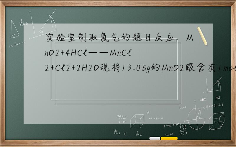 实验室制取氯气的题目反应：MnO2+4HCl——MnCl2+Cl2+2H2O现将13.05g的MnO2跟含有1mol的的浓盐酸加热反应,试回答：1.在标况下,可产生氯气_____L.2.反应中有_____g氯化氢被氧化.3.若不考虑氯化氢因挥发