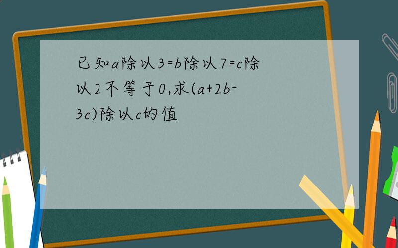 已知a除以3=b除以7=c除以2不等于0,求(a+2b-3c)除以c的值