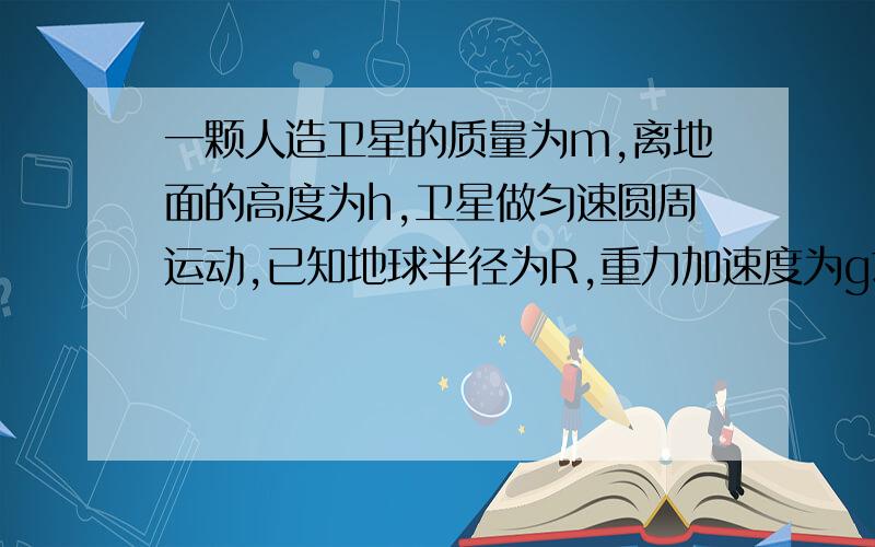 一颗人造卫星的质量为m,离地面的高度为h,卫星做匀速圆周运动,已知地球半径为R,重力加速度为g求卫星受到的向心力的大小卫星的速率卫星环绕地球运行的周期