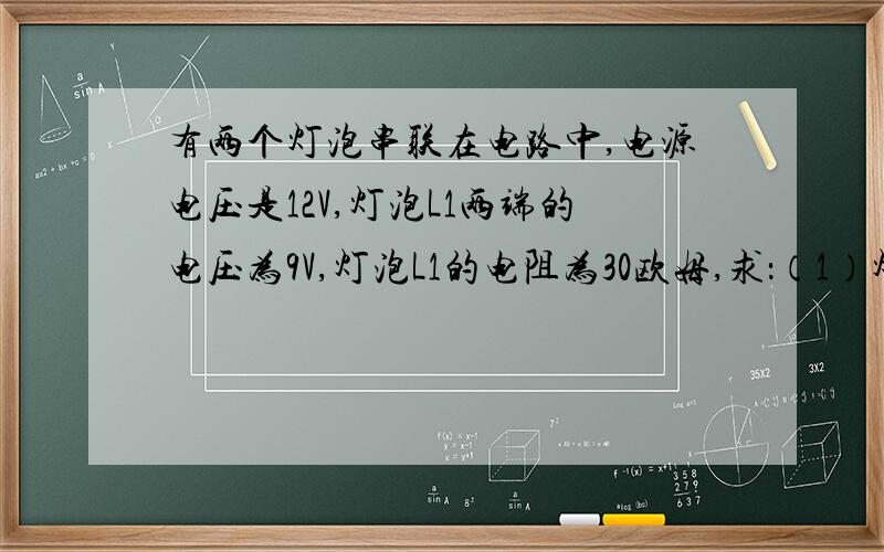 有两个灯泡串联在电路中,电源电压是12V,灯泡L1两端的电压为9V,灯泡L1的电阻为30欧姆,求：（1）灯泡L2两端的电压 （2）电路中的电流 （3）灯泡L2的电阻 （4）该电路的总电阻