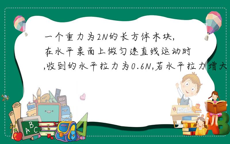 一个重力为2N的长方体木块,在水平桌面上做匀速直线运动时,收到的水平拉力为0.6N,若水平拉力增大为0.8N此时木块受到的摩擦力与合力的大小分别是?