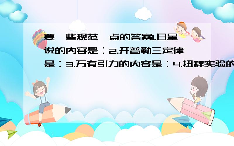 要一些规范一点的答案1.日星说的内容是：2.开普勒三定律是：3.万有引力的内容是：4.扭秤实验的装置是：5.创立日星说,修改日星说的原因,万有引力定律,引力常量的科学家的名字及国别6.略7