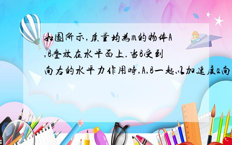 如图所示,质量均为m的物体A,B叠放在水平面上.当B受到向右的水平力作用时,A,B一起以加速度a向右做匀加速直线运动,则物体A收到的精摩擦力的大小为——,方向为—— ma 向右 为什么?