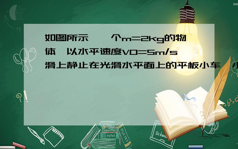 如图所示,一个m=2kg的物体,以水平速度V0=5m/s滑上静止在光滑水平面上的平板小车,小车的质量M=8kg,物体