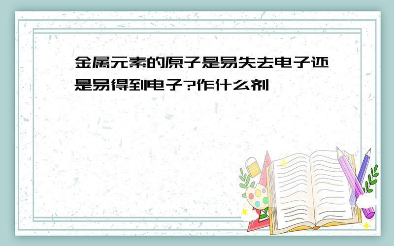 金属元素的原子是易失去电子还是易得到电子?作什么剂