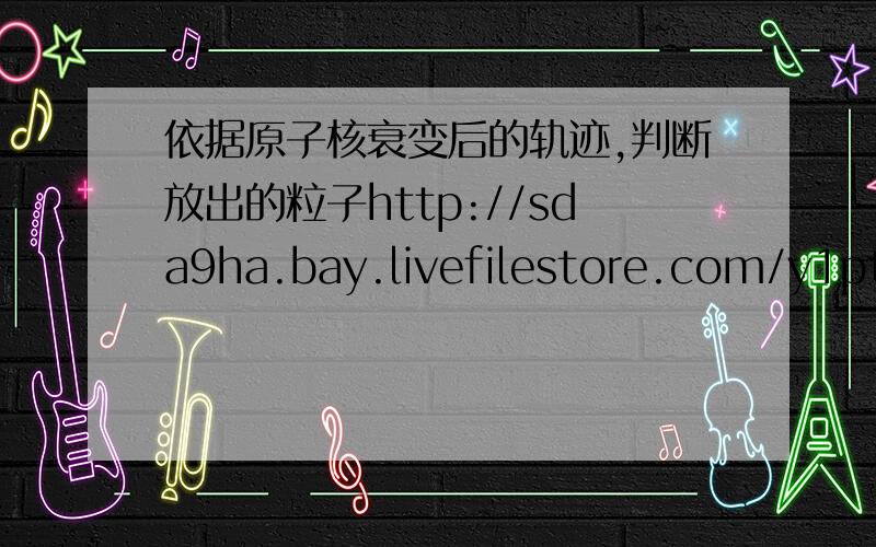 依据原子核衰变后的轨迹,判断放出的粒子http://sda9ha.bay.livefilestore.com/y1ptvKCi_5cwx2oWwqMFHhQP-GYstgKdvScr_E3OEsmB7Jh-P-dwFePscAbHxQ7yOHiOY6OyMVB5NWKZ_OyKBJ4dg/P1000354.JPG 这种题该怎么做,有什么结论可以记住的