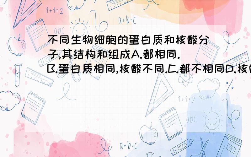 不同生物细胞的蛋白质和核酸分子,其结构和组成A.都相同.B.蛋白质相同,核酸不同.C.都不相同D.核酸相同,蛋白质不同.牛和羊吃相同的草料,但它们合成的蛋白质却不同,其根本原因是A.组成蛋白