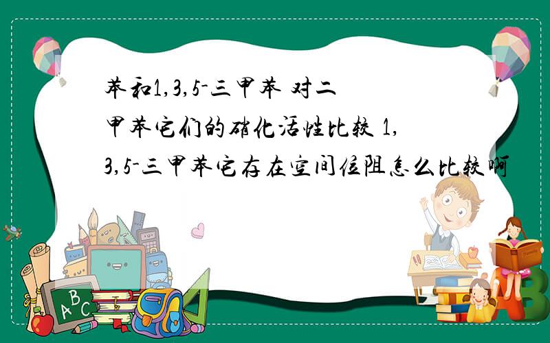 苯和1,3,5-三甲苯 对二甲苯它们的硝化活性比较 1,3,5-三甲苯它存在空间位阻怎么比较啊