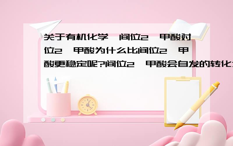 关于有机化学,间位2苯甲酸对位2苯甲酸为什么比间位2苯甲酸更稳定呢?间位2苯甲酸会自发的转化为对位2苯甲酸麽?甲苯在有酸性高锰酸钾的条件下,被氧化生成钾(K)的苯甲酸盐,间2甲苯在有酸