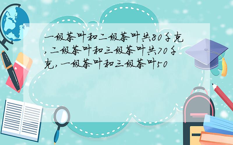 一级茶叶和二级茶叶共80千克,二级茶叶和三级茶叶共70千克,一级茶叶和三级茶叶50