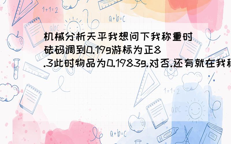 机械分析天平我想问下我称重时砝码调到0.19g游标为正8.3此时物品为0.1983g.对否.还有就在我称出0.1983g后我把天平的砝码调到0.2g后砝码读数仍然是左边的6.4此时物品不就是0.264g了吗?我物品没