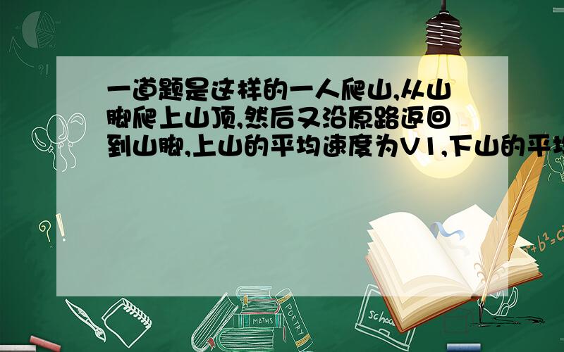 一道题是这样的一人爬山,从山脚爬上山顶,然后又沿原路返回到山脚,上山的平均速度为V1,下山的平均速度为V2,则往返的平均速度的大小和平均速率是?怎么表示啊?还有,这个人上山又下山,位移