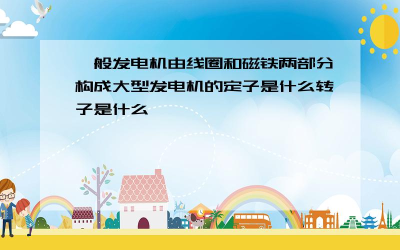 一般发电机由线圈和磁铁两部分构成大型发电机的定子是什么转子是什么