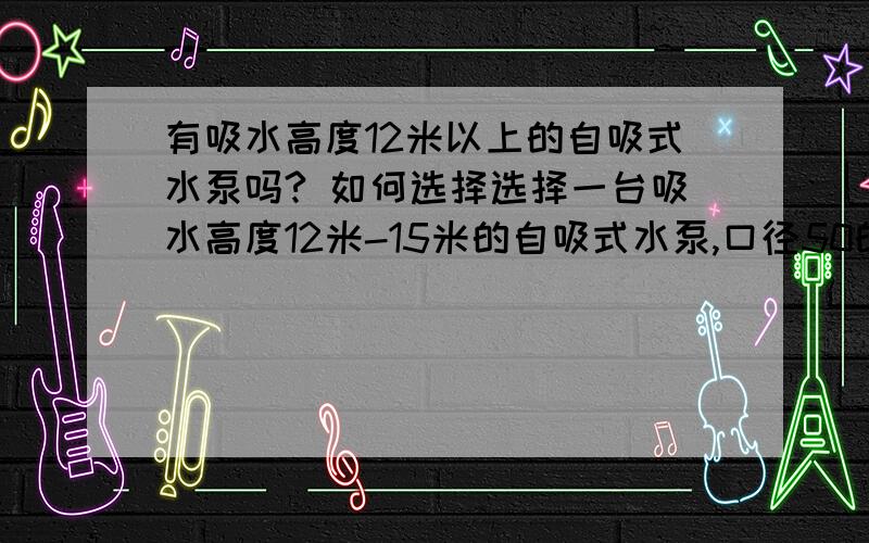 有吸水高度12米以上的自吸式水泵吗? 如何选择选择一台吸水高度12米-15米的自吸式水泵,口径50的,请问如何选择?