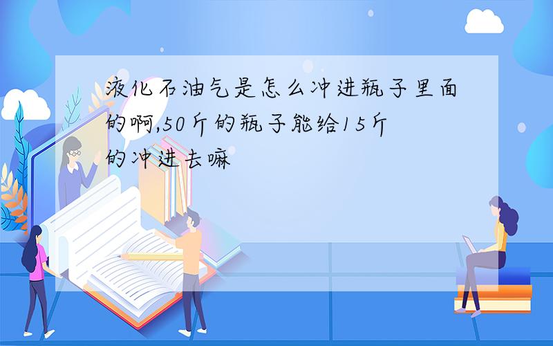 液化石油气是怎么冲进瓶子里面的啊,50斤的瓶子能给15斤的冲进去嘛