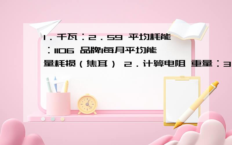 1．千瓦：2．59 平均耗能：1106 品牌1每月平均能量耗损（焦耳） 2．计算电阻 重量：3．3kg 1．千瓦：2．59 平均耗能：1106 品牌1每月平均能量耗损（焦耳）2．计算电阻重量：3．3kg长度：2m伏特