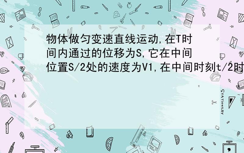 物体做匀变速直线运动,在T时间内通过的位移为S,它在中间位置S/2处的速度为V1,在中间时刻t/2时的速度为V2则V1和V2的关系为（B,C).A,当物体作匀加速直线运动时,V1>V2B,当物体作匀减速直线运动时