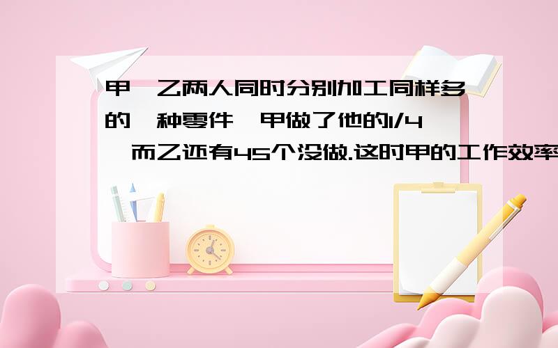 甲、乙两人同时分别加工同样多的一种零件,甲做了他的1/4,而乙还有45个没做.这时甲的工作效率提高了20%,则当甲做了余下的2/3时,乙还有他原工作量的1/3没做.问：两人的总工作量是多少?