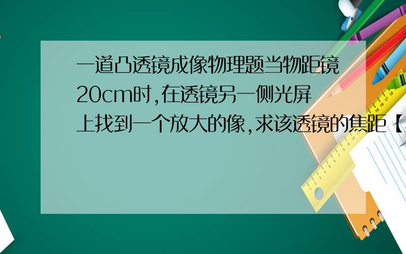 一道凸透镜成像物理题当物距镜20cm时,在透镜另一侧光屏上找到一个放大的像,求该透镜的焦距【不要范围】