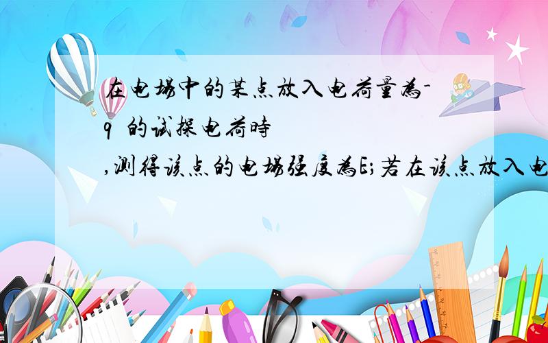 在电场中的某点放入电荷量为-q​的试探电荷时,测得该点的电场强度为E；若在该点放入电荷量为+2q2．在电场中的某点放入电荷量为-q的试探电荷时,测得该点的电场强度为E；若在该点放入