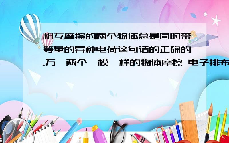 相互摩擦的两个物体总是同时带等量的异种电荷这句话的正确的.万一两个一模一样的物体摩擦 电子排布就一样就互相转移不了.也能带电荷?