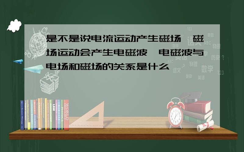 是不是说电流运动产生磁场,磁场运动会产生电磁波,电磁波与电场和磁场的关系是什么