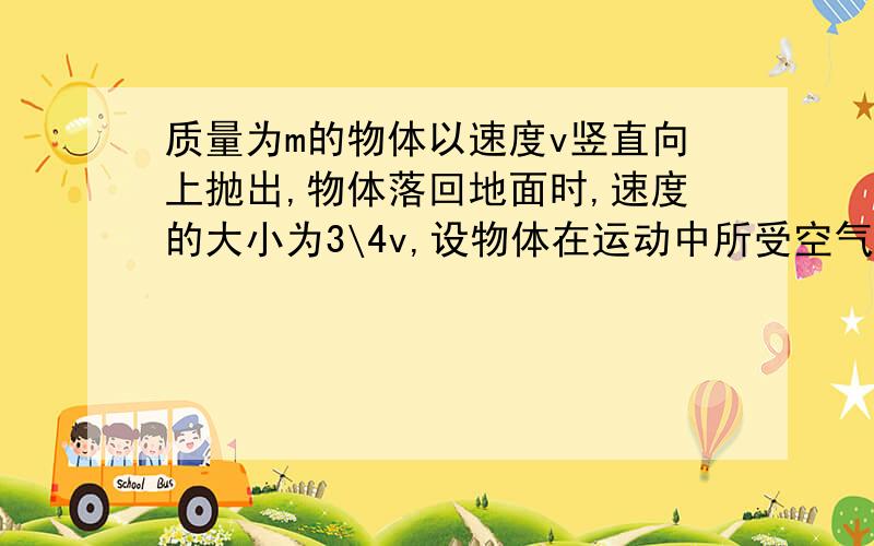 质量为m的物体以速度v竖直向上抛出,物体落回地面时,速度的大小为3\4v,设物体在运动中所受空气阻力的大小不变：求1.物体运动过程中所受的空气阻力的大小.2.若物体落地碰撞过程中无能量