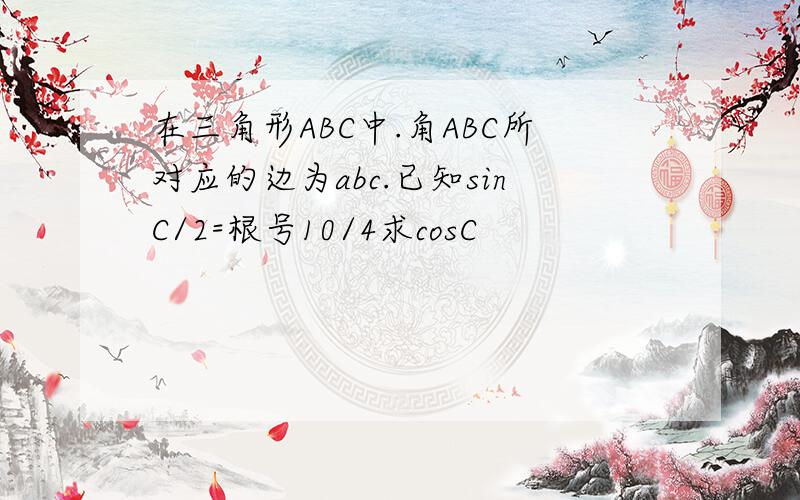 在三角形ABC中.角ABC所对应的边为abc.已知sinC/2=根号10/4求cosC