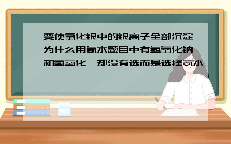 要使氯化银中的银离子全部沉淀为什么用氨水题目中有氢氧化钠和氢氧化钡却没有选而是选择氨水